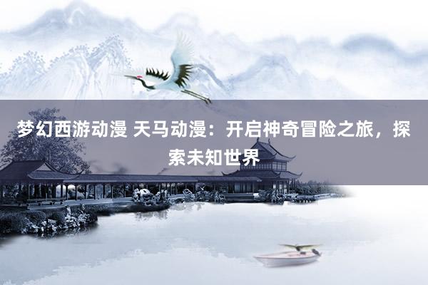 梦幻西游动漫 天马动漫：开启神奇冒险之旅，探索未知世界