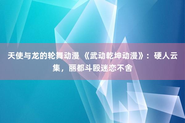 天使与龙的轮舞动漫 《武动乾坤动漫》：硬人云集，丽都斗殴迷恋不舍