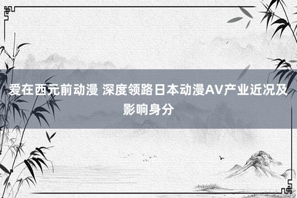 爱在西元前动漫 深度领路日本动漫AV产业近况及影响身分