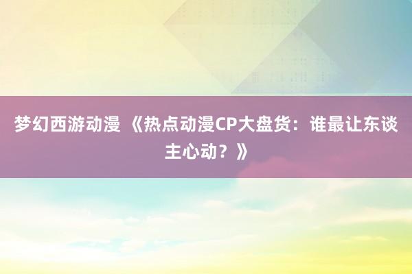 梦幻西游动漫 《热点动漫CP大盘货：谁最让东谈主心动？》