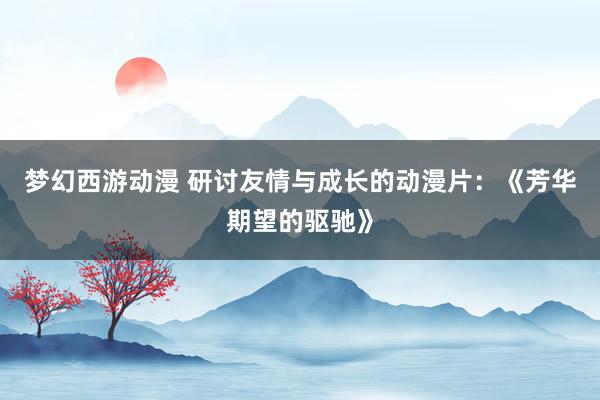 梦幻西游动漫 研讨友情与成长的动漫片：《芳华期望的驱驰》