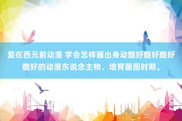 爱在西元前动漫 学会怎样画出身动酷好酷好酷好酷好的动漫东说念主物，培育画图时期。