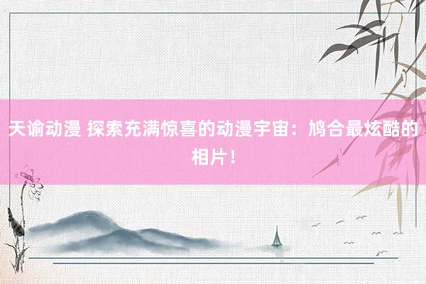 天谕动漫 探索充满惊喜的动漫宇宙：鸠合最炫酷的相片！