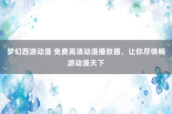 梦幻西游动漫 免费高清动漫播放器，让你尽情畅游动漫天下