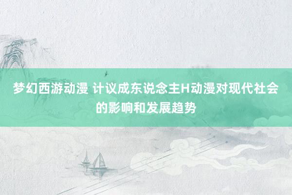 梦幻西游动漫 计议成东说念主H动漫对现代社会的影响和发展趋势