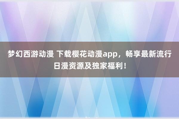 梦幻西游动漫 下载樱花动漫app，畅享最新流行日漫资源及独家福利！