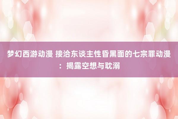 梦幻西游动漫 接洽东谈主性昏黑面的七宗罪动漫：揭露空想与耽溺