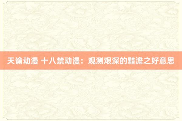 天谕动漫 十八禁动漫：观测艰深的黯澹之好意思