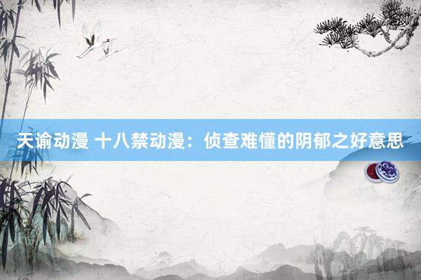 天谕动漫 十八禁动漫：侦查难懂的阴郁之好意思