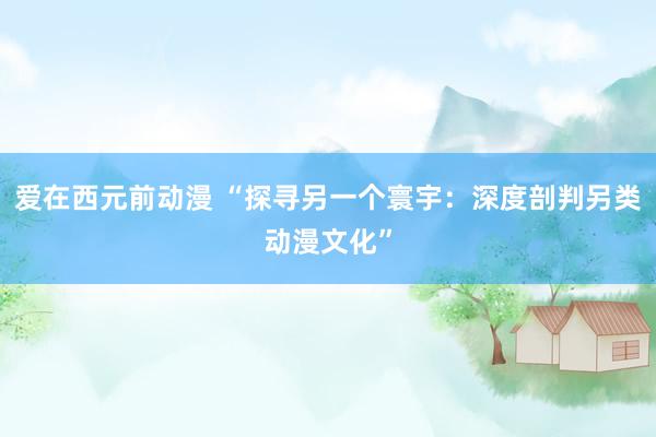 爱在西元前动漫 “探寻另一个寰宇：深度剖判另类动漫文化”