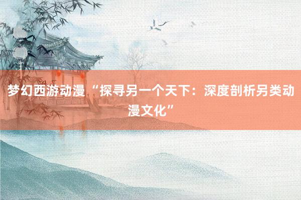 梦幻西游动漫 “探寻另一个天下：深度剖析另类动漫文化”