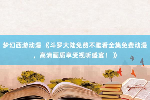 梦幻西游动漫 《斗罗大陆免费不雅看全集免费动漫，高清画质享受视听盛宴！ 》