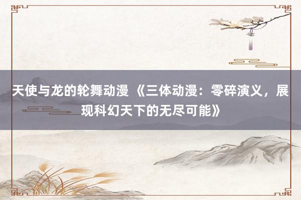 天使与龙的轮舞动漫 《三体动漫：零碎演义，展现科幻天下的无尽可能》