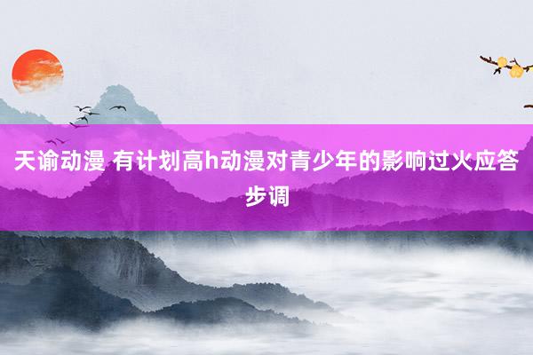 天谕动漫 有计划高h动漫对青少年的影响过火应答步调