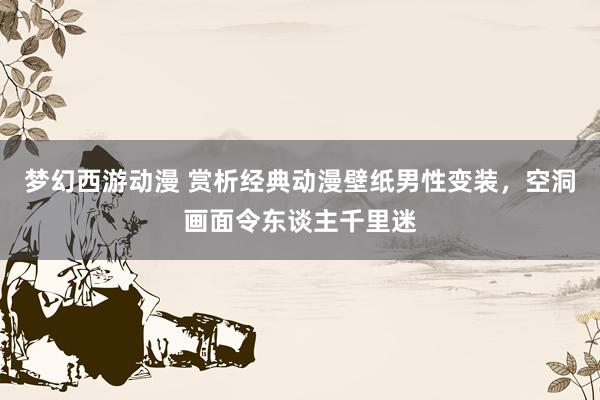梦幻西游动漫 赏析经典动漫壁纸男性变装，空洞画面令东谈主千里迷