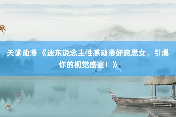 天谕动漫 《迷东说念主性感动漫好意思女，引爆你的视觉盛宴！》