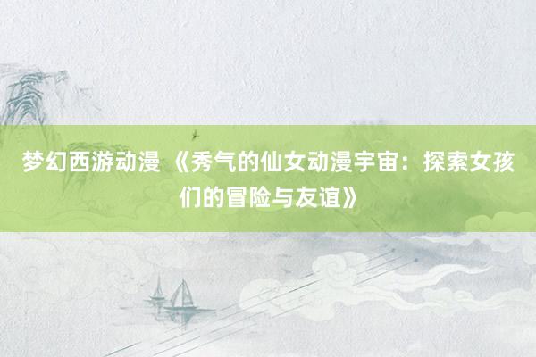 梦幻西游动漫 《秀气的仙女动漫宇宙：探索女孩们的冒险与友谊》