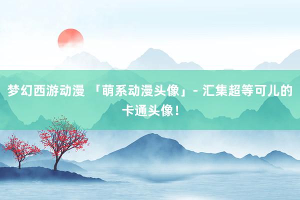 梦幻西游动漫 「萌系动漫头像」- 汇集超等可儿的卡通头像！