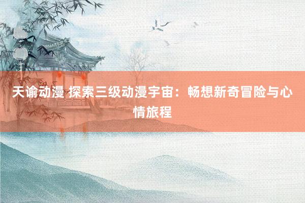 天谕动漫 探索三级动漫宇宙：畅想新奇冒险与心情旅程