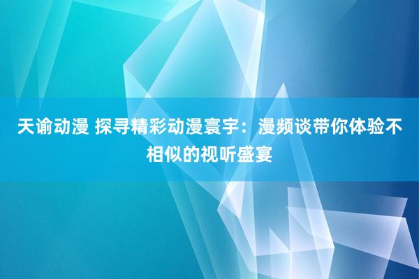 天谕动漫 探寻精彩动漫寰宇：漫频谈带你体验不相似的视听盛宴