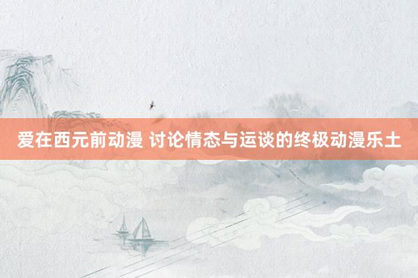 爱在西元前动漫 讨论情态与运谈的终极动漫乐土