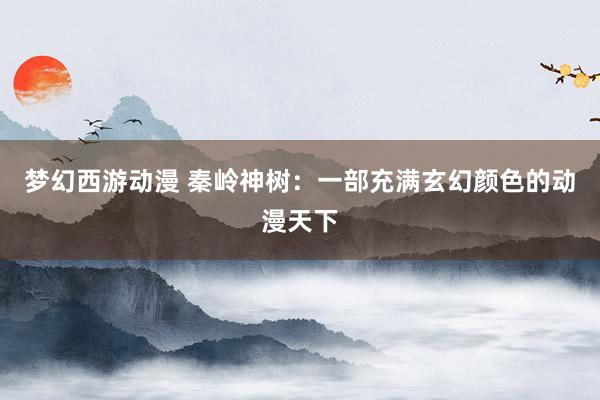 梦幻西游动漫 秦岭神树：一部充满玄幻颜色的动漫天下