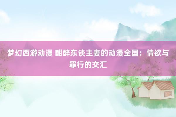 梦幻西游动漫 酣醉东谈主妻的动漫全国：情欲与罪行的交汇