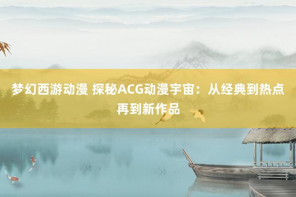 梦幻西游动漫 探秘ACG动漫宇宙：从经典到热点再到新作品