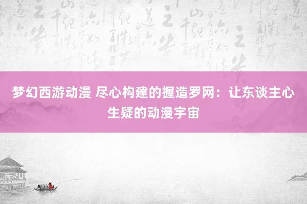 梦幻西游动漫 尽心构建的握造罗网：让东谈主心生疑的动漫宇宙