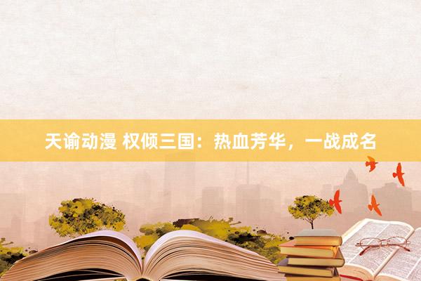 天谕动漫 权倾三国：热血芳华，一战成名
