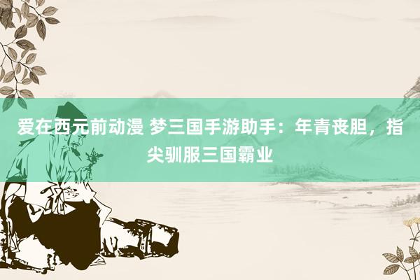 爱在西元前动漫 梦三国手游助手：年青丧胆，指尖驯服三国霸业
