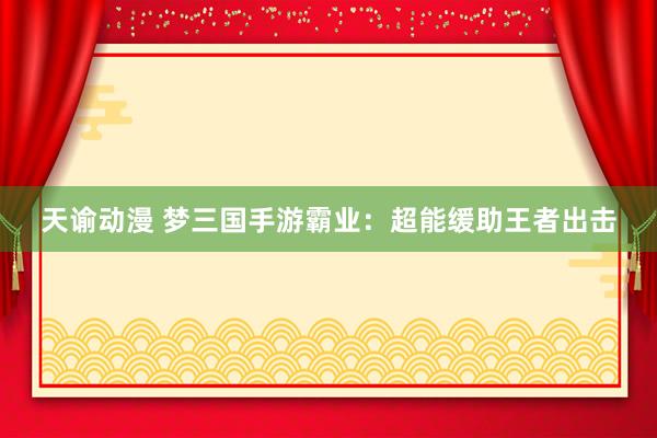 天谕动漫 梦三国手游霸业：超能缓助王者出击