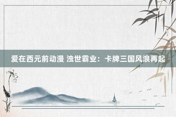 爱在西元前动漫 浊世霸业：卡牌三国风浪再起