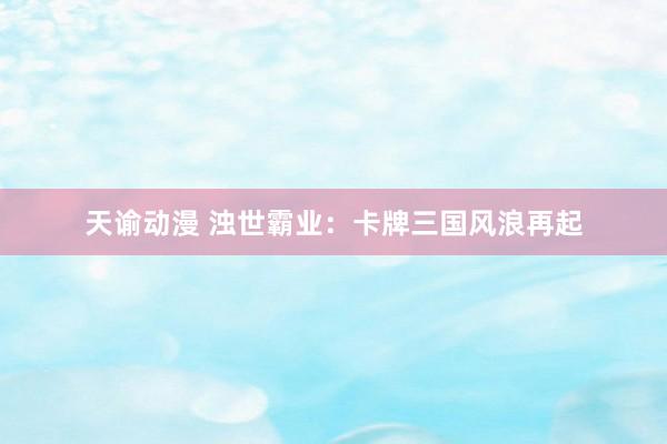 天谕动漫 浊世霸业：卡牌三国风浪再起