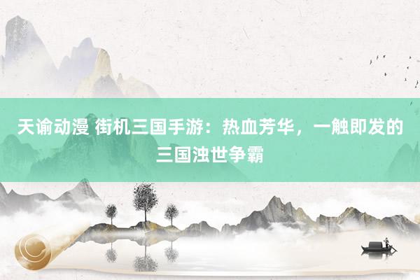 天谕动漫 街机三国手游：热血芳华，一触即发的三国浊世争霸