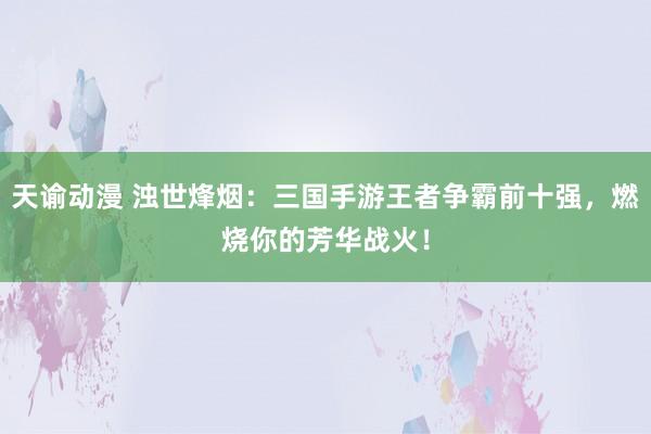 天谕动漫 浊世烽烟：三国手游王者争霸前十强，燃烧你的芳华战火！