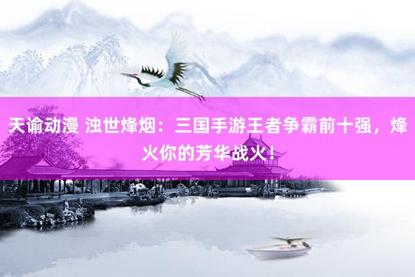 天谕动漫 浊世烽烟：三国手游王者争霸前十强，烽火你的芳华战火！