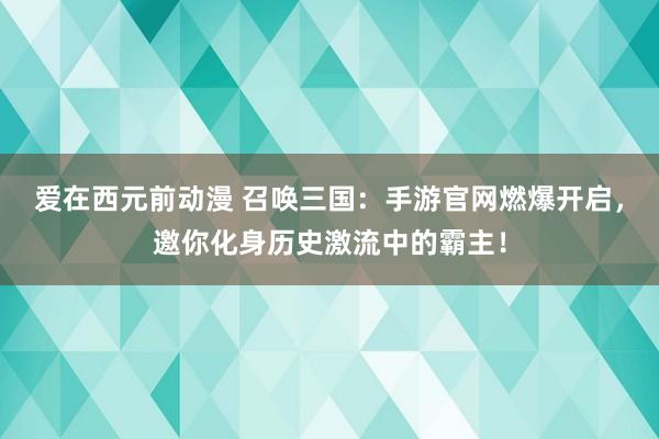 爱在西元前动漫 召唤三国：手游官网燃爆开启，邀你化身历史激流中的霸主！
