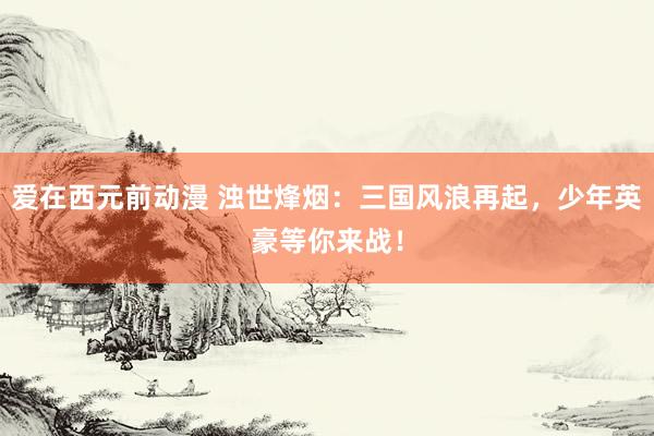 爱在西元前动漫 浊世烽烟：三国风浪再起，少年英豪等你来战！