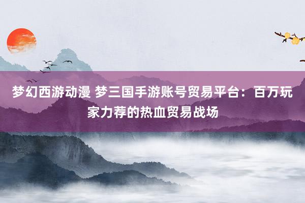 梦幻西游动漫 梦三国手游账号贸易平台：百万玩家力荐的热血贸易战场