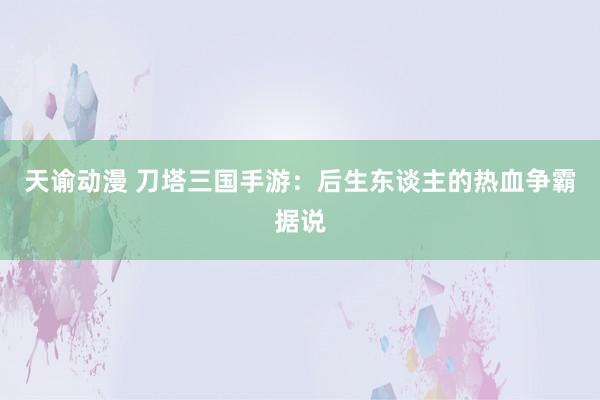 天谕动漫 刀塔三国手游：后生东谈主的热血争霸据说