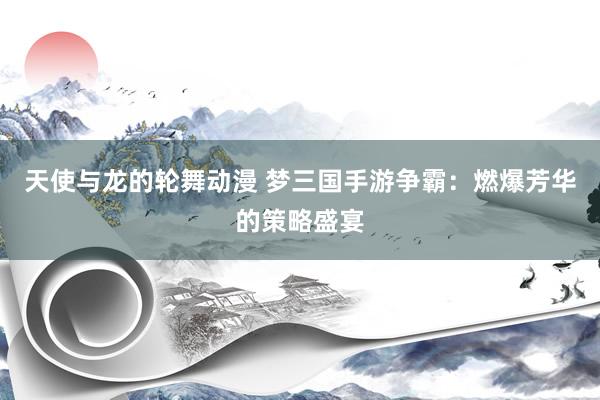 天使与龙的轮舞动漫 梦三国手游争霸：燃爆芳华的策略盛宴