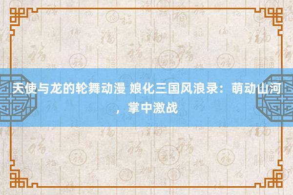 天使与龙的轮舞动漫 娘化三国风浪录：萌动山河，掌中激战
