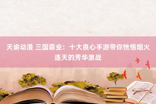 天谕动漫 三国霸业：十大良心手游带你恍悟烟火连天的芳华激战