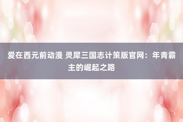 爱在西元前动漫 灵犀三国志计策版官网：年青霸主的崛起之路