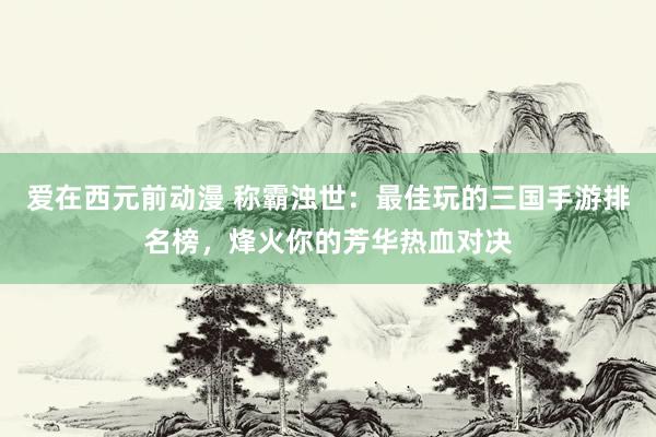 爱在西元前动漫 称霸浊世：最佳玩的三国手游排名榜，烽火你的芳华热血对决