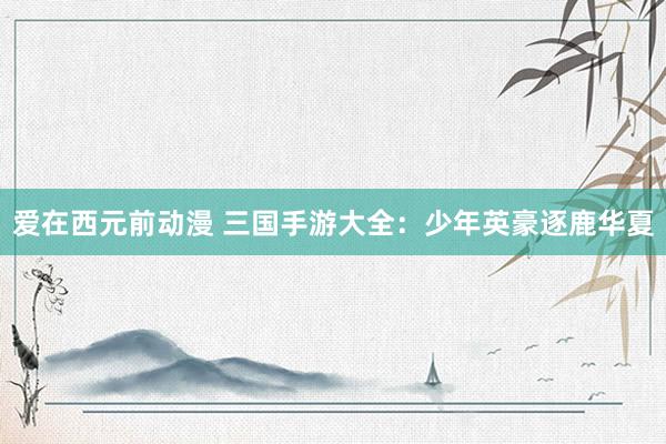 爱在西元前动漫 三国手游大全：少年英豪逐鹿华夏