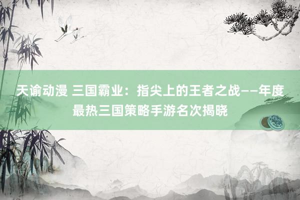 天谕动漫 三国霸业：指尖上的王者之战——年度最热三国策略手游名次揭晓