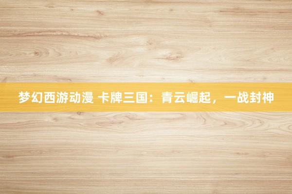 梦幻西游动漫 卡牌三国：青云崛起，一战封神