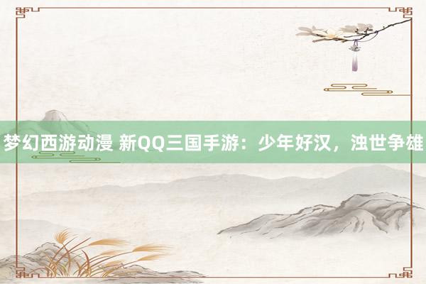梦幻西游动漫 新QQ三国手游：少年好汉，浊世争雄